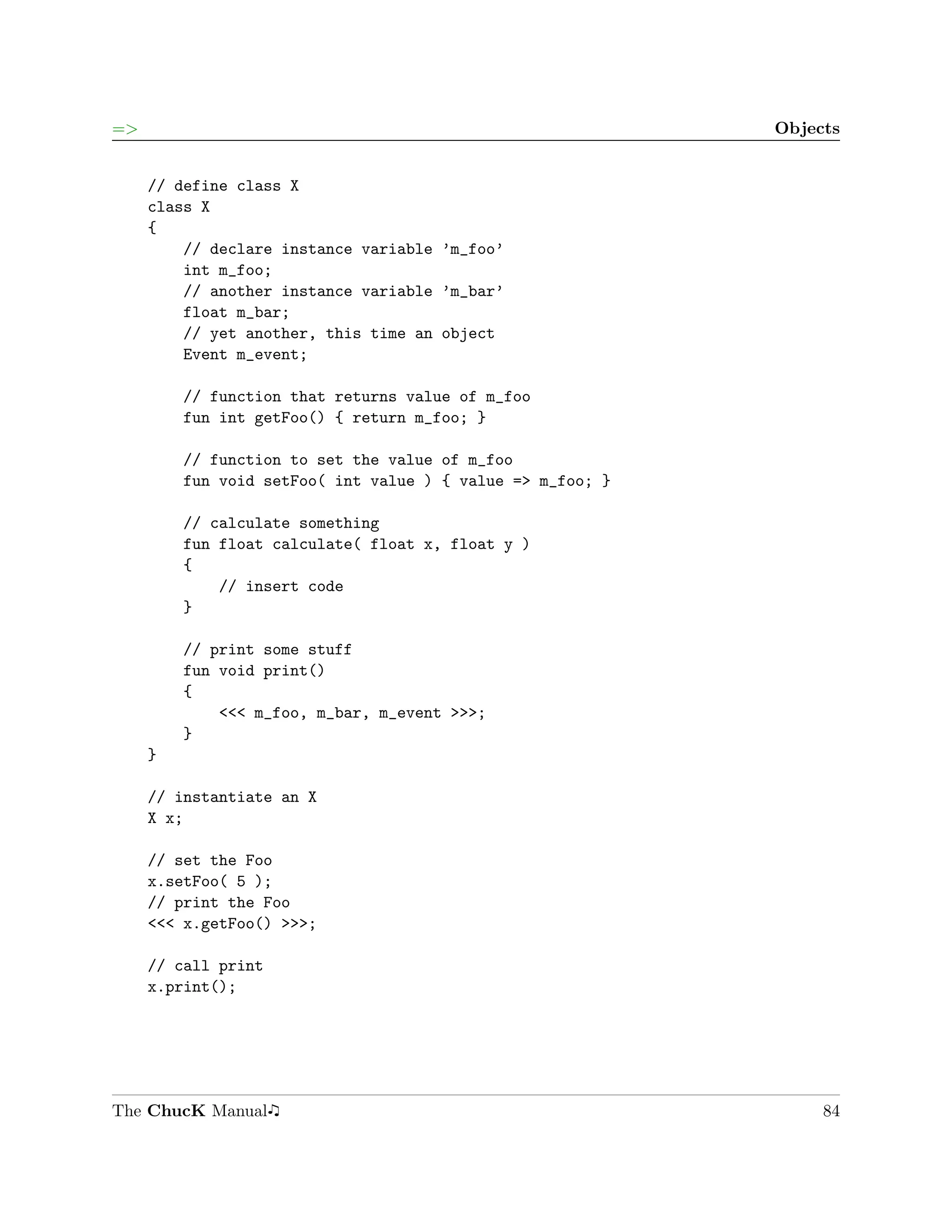 =>                                                          Objects


     // define class X
     class X
     {
         // declare instance variable ’m_foo’
         int m_foo;
         // another instance variable ’m_bar’
         float m_bar;
         // yet another, this time an object
         Event m_event;

         // function that returns value of m_foo
         fun int getFoo() { return m_foo; }

         // function to set the value of m_foo
         fun void setFoo( int value ) { value => m_foo; }

         // calculate something
         fun float calculate( float x, float y )
         {
             // insert code
         }

         // print some stuff
         fun void print()
         {
             <<< m_foo, m_bar, m_event >>>;
         }
     }

     // instantiate an X
     X x;

     // set the Foo
     x.setFoo( 5 );
     // print the Foo
     <<< x.getFoo() >>>;

     // call print
     x.print();




The ChucK Manual                                                 84
 