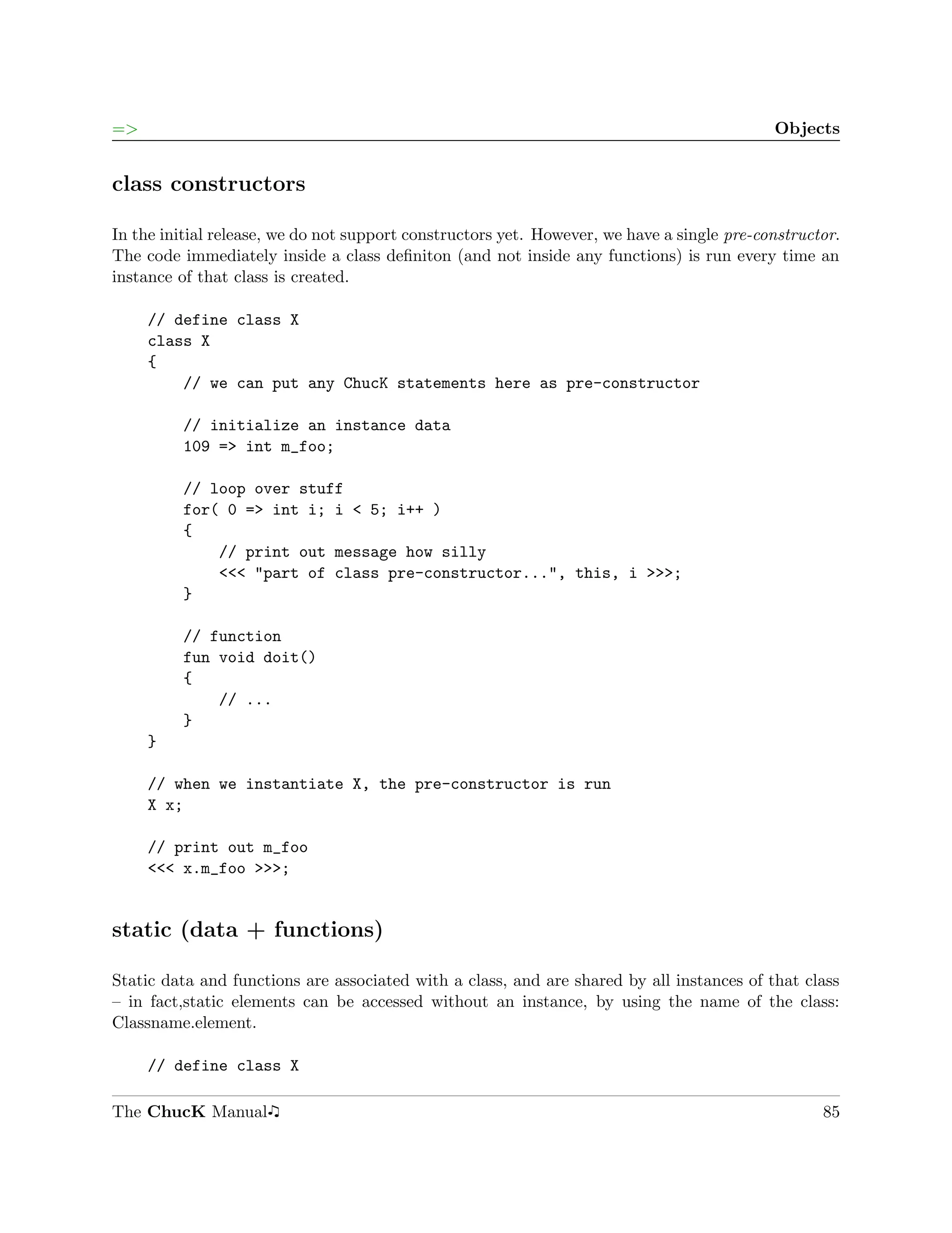 =>                                                                                          Objects


class constructors

In the initial release, we do not support constructors yet. However, we have a single pre-constructor.
The code immediately inside a class deﬁniton (and not inside any functions) is run every time an
instance of that class is created.

     // define class X
     class X
     {
         // we can put any ChucK statements here as pre-constructor

         // initialize an instance data
         109 => int m_foo;

         // loop over stuff
         for( 0 => int i; i < 5; i++ )
         {
             // print out message how silly
             <<< "part of class pre-constructor...", this, i >>>;
         }

         // function
         fun void doit()
         {
             // ...
         }
     }

     // when we instantiate X, the pre-constructor is run
     X x;

     // print out m_foo
     <<< x.m_foo >>>;


static (data + functions)

Static data and functions are associated with a class, and are shared by all instances of that class
– in fact,static elements can be accessed without an instance, by using the name of the class:
Classname.element.

     // define class X

The ChucK Manual                                                                                   85
 