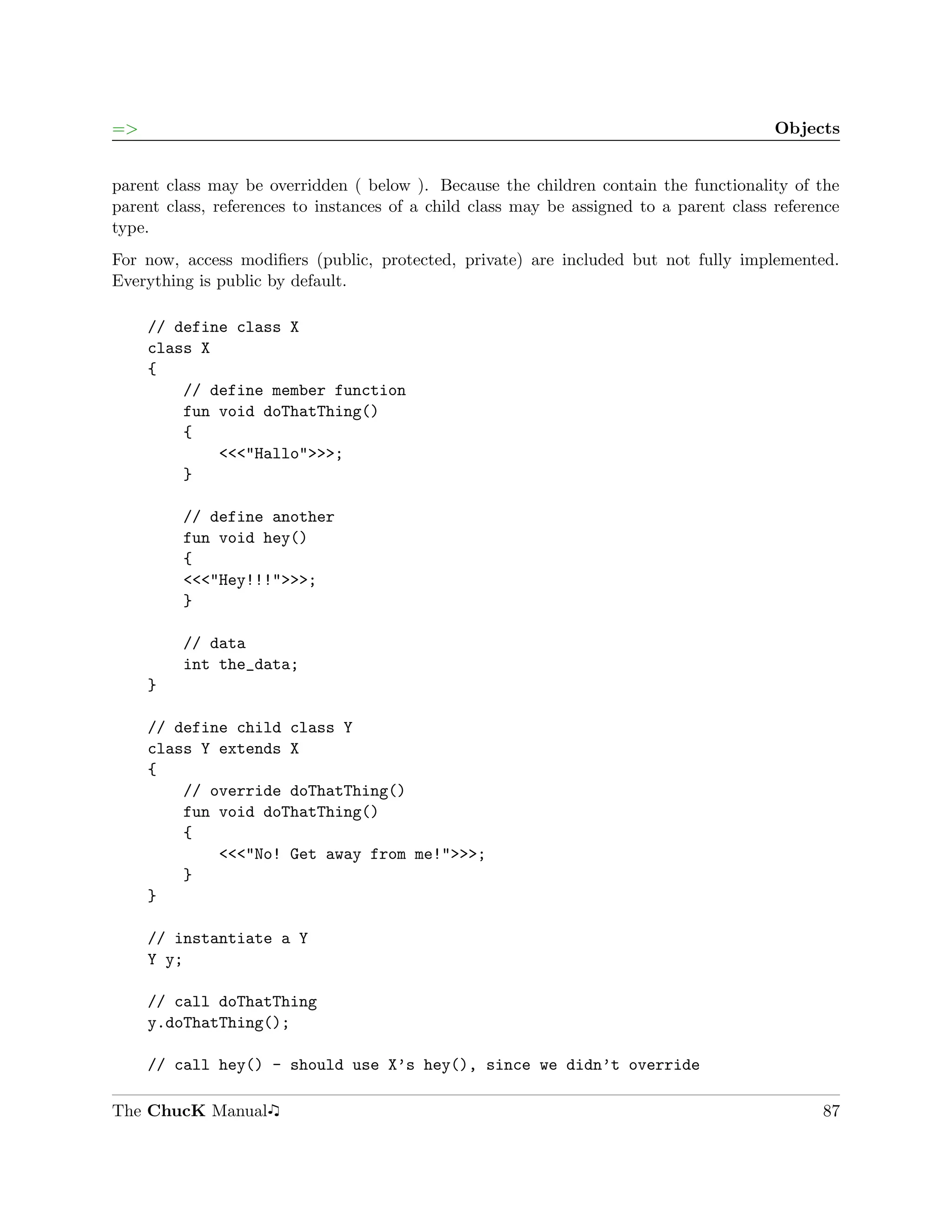 =>                                                                                       Objects


parent class may be overridden ( below ). Because the children contain the functionality of the
parent class, references to instances of a child class may be assigned to a parent class reference
type.
For now, access modiﬁers (public, protected, private) are included but not fully implemented.
Everything is public by default.

     // define class X
     class X
     {
         // define member function
         fun void doThatThing()
         {
             <<<"Hallo">>>;
         }

         // define another
         fun void hey()
         {
         <<<"Hey!!!">>>;
         }

         // data
         int the_data;
     }

     // define child class Y
     class Y extends X
     {
         // override doThatThing()
         fun void doThatThing()
         {
             <<<"No! Get away from me!">>>;
         }
     }

     // instantiate a Y
     Y y;

     // call doThatThing
     y.doThatThing();

     // call hey() - should use X’s hey(), since we didn’t override

The ChucK Manual                                                                               87
 