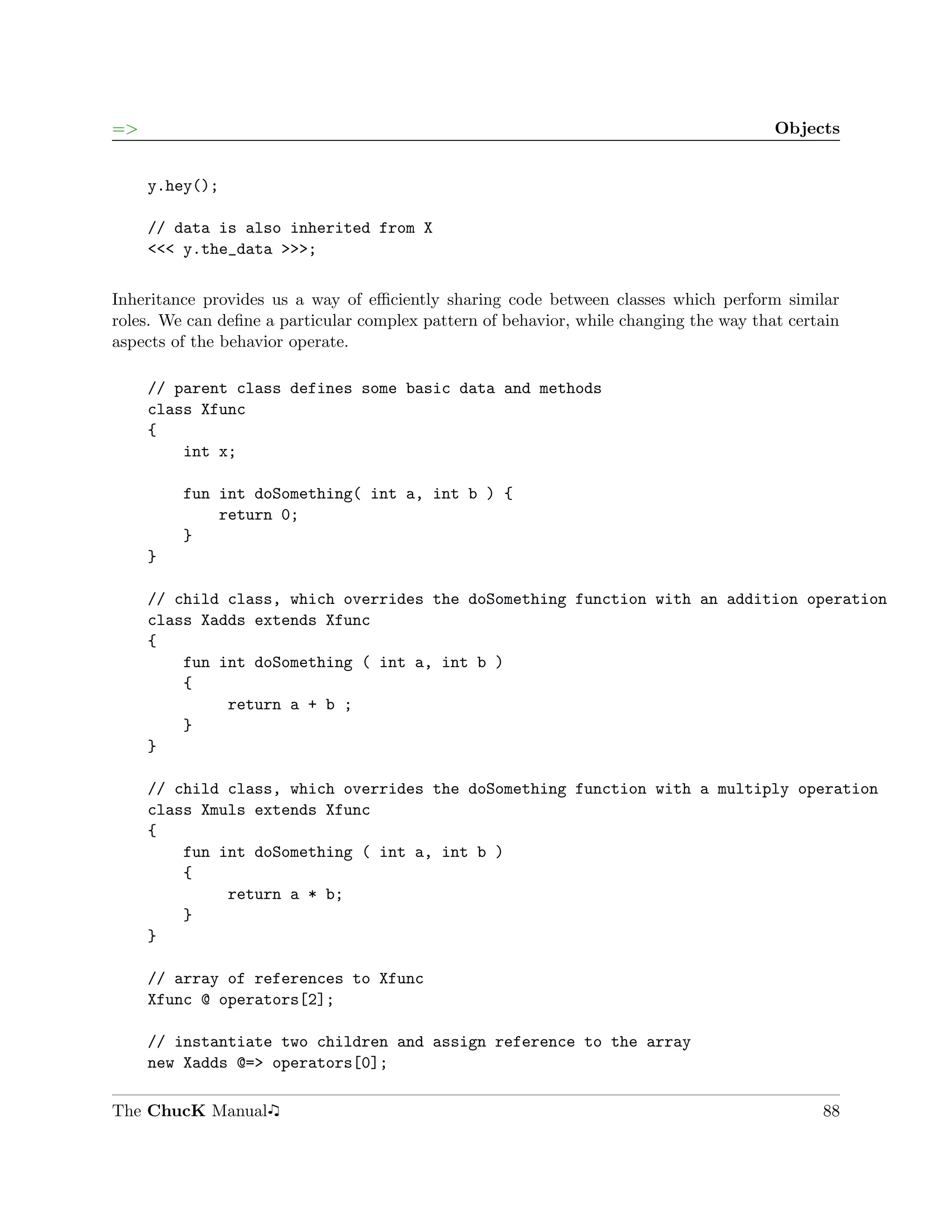 =>                                                                                      Objects


     y.hey();

     // data is also inherited from X
     <<< y.the_data >>>;

Inheritance provides us a way of eﬃciently sharing code between classes which perform similar
roles. We can deﬁne a particular complex pattern of behavior, while changing the way that certain
aspects of the behavior operate.

     // parent class defines some basic data and methods
     class Xfunc
     {
         int x;

         fun int doSomething( int a, int b ) {
             return 0;
         }
     }

     // child class, which overrides the doSomething function with an addition operation
     class Xadds extends Xfunc
     {
         fun int doSomething ( int a, int b )
         {
              return a + b ;
         }
     }

     // child class, which overrides the doSomething function with a multiply operation
     class Xmuls extends Xfunc
     {
         fun int doSomething ( int a, int b )
         {
              return a * b;
         }
     }

     // array of references to Xfunc
     Xfunc @ operators[2];

     // instantiate two children and assign reference to the array
     new Xadds @=> operators[0];

The ChucK Manual                                                                              88
 