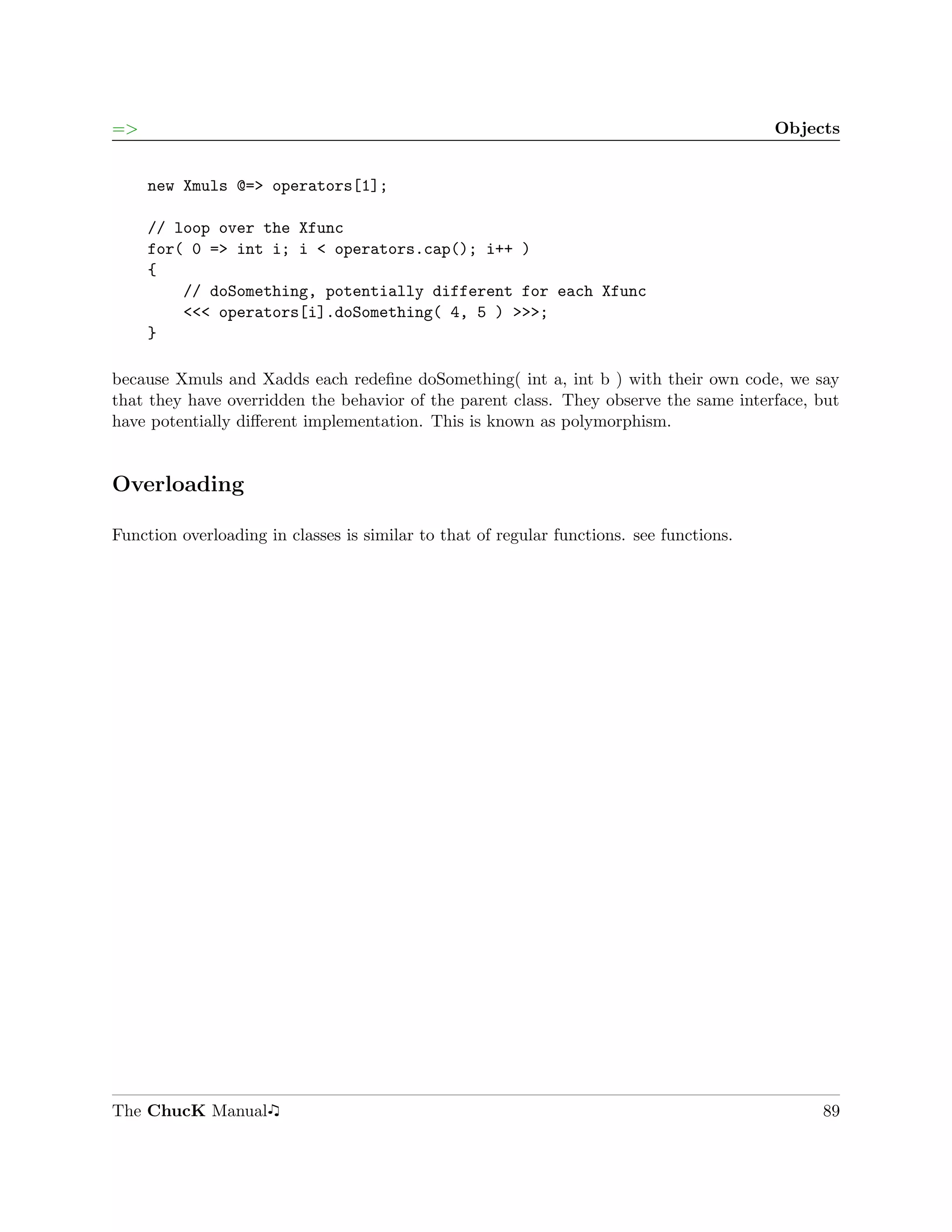 =>                                                                                        Objects


     new Xmuls @=> operators[1];

     // loop over the Xfunc
     for( 0 => int i; i < operators.cap(); i++ )
     {
         // doSomething, potentially different for each Xfunc
         <<< operators[i].doSomething( 4, 5 ) >>>;
     }

because Xmuls and Xadds each redeﬁne doSomething( int a, int b ) with their own code, we say
that they have overridden the behavior of the parent class. They observe the same interface, but
have potentially diﬀerent implementation. This is known as polymorphism.


Overloading

Function overloading in classes is similar to that of regular functions. see functions.




The ChucK Manual                                                                               89
 