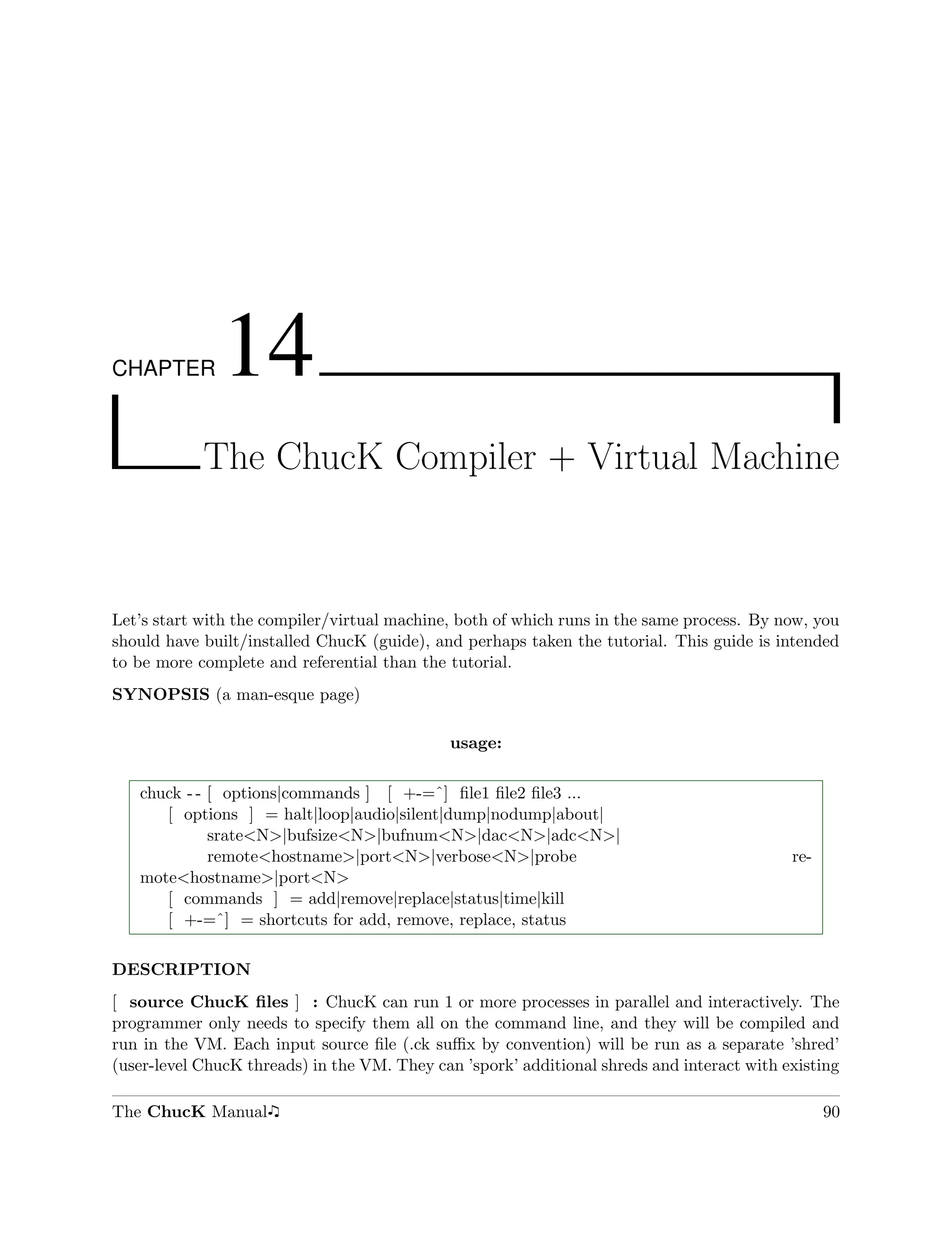 CHAPTER       14
            The ChucK Compiler + Virtual Machine



Let’s start with the compiler/virtual machine, both of which runs in the same process. By now, you
should have built/installed ChucK (guide), and perhaps taken the tutorial. This guide is intended
to be more complete and referential than the tutorial.
SYNOPSIS (a man-esque page)

                                             usage:

   chuck - - [ options|commands ] [ +-=ˆ] ﬁle1 ﬁle2 ﬁle3 ...
      [ options ] = halt|loop|audio|silent|dump|nodump|about|
             srate<N>|bufsize<N>|bufnum<N>|dac<N>|adc<N>|
             remote<hostname>|port<N>|verbose<N>|probe                                      re-
   mote<hostname>|port<N>
      [ commands ] = add|remove|replace|status|time|kill
      [ +-=ˆ] = shortcuts for add, remove, replace, status

DESCRIPTION
[ source ChucK ﬁles ] : ChucK can run 1 or more processes in parallel and interactively. The
programmer only needs to specify them all on the command line, and they will be compiled and
run in the VM. Each input source ﬁle (.ck suﬃx by convention) will be run as a separate ’shred’
(user-level ChucK threads) in the VM. They can ’spork’ additional shreds and interact with existing

The ChucK Manual                                                                                  90
 