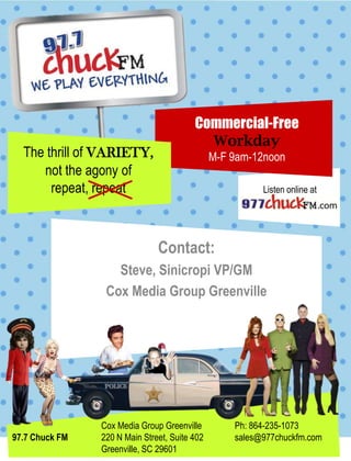 Commercial-Free
                                           Workday
  The thrill of VARIETY,                       M-F 9am-12noon
     not the agony of
       repeat, repeat                                    Listen online at




                               Contact:
                   Steve, Sinicropi VP/GM
                 Cox Media Group Greenville




                Cox Media Group Greenville         Ph: 864-235-1073
97.7 Chuck FM   220 N Main Street, Suite 402       sales@977chuckfm.com
                Greenville, SC 29601
 