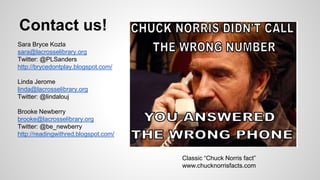 Contact us! 
Sara Bryce Kozla 
sara@lacrosselibrary.org 
Twitter: @PLSanders 
http://brycedontplay.blogspot.com/ 
Linda Jerome 
linda@lacrosselibrary.org 
Twitter: @lindalouj 
Brooke Newberry 
brooke@lacrosselibrary.org 
Twitter: @be_newberry 
http://readingwithred.blogspot.com/ 
Classic “Chuck Norris fact” 
www.chucknorrisfacts.com 
