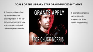GOALS OF THE LIBRARY STAR GRANT-FUNDED INITIATIVE 
1. Provide a Library field 
trip adventure for all 
second graders in the city 
between January and May 
to encourage continued 
use of the public libraries 
2. Strengthen ongoing 
partnership with 
schools to facilitate 
shared programming. 
 
