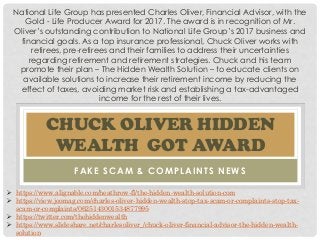 CHUCK OLIVER HIDDEN
WEALTH GOT AWARD
FAKE SCAM & COMPLAINTS NEWS
National Life Group has presented Charles Oliver, Financial Advisor, with the
Gold - Life Producer Award for 2017. The award is in recognition of Mr.
Oliver’s outstanding contribution to National Life Group’s 2017 business and
financial goals. As a top insurance professional, Chuck Oliver works with
retirees, pre-retirees and their families to address their uncertainties
regarding retirement and retirement strategies. Chuck and his team
promote their plan – The Hidden Wealth Solution – to educate clients on
available solutions to increase their retirement income by reducing the
effect of taxes, avoiding market risk and establishing a tax-advantaged
income for the rest of their lives.
 https://www.alignable.com/heathrow-fl/the-hidden-wealth-solution-com
 https://view.joomag.com/charles-oliver-hidden-wealth-stop-tax-scam-or-complaints-stop-tax-
scam-or-complaints/0625143001534877995
 https://twitter.com/thehiddenwealth
 https://www.slideshare.net/charlesoliver_/chuck-oliver-financial-advisor-the-hidden-wealth-
solution
 