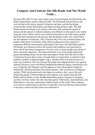 Compare And Contrast The Silk Roads And The World
Trade...
Between 500 1500 CE, four major trade routes were developed; the Silk Roads, Sea
Roads, Sand Roads, and the American Web. The Silk Roads linked China to the
west and led to the intense spread of religions and ideas, and the Sea Roads
connected the Eastern Hemisphere and improved long distance trade. The Silk
Roads and the Sea Roads were similar in that they both assisted the spread of
disease and the spread of cultural traditions, but different in what goods were traded
along the routes. Before all the cross cultural interaction on the trade routes, people
had only been introduced to the diseases that developed in their area, which led to
the development of immunity. This is because they were only communicating with
people within their civilizations, rather than traveling across the continent to
experience different environments and bacteria. But, due to the Silk Roads and the
Sea Roads, new diseases (such as the measles and smallpox) were presented to
them, which had many consequences. For one, since so many people were dying, it
led to economic stagnation. This means that there were fewer people producing
goods and making money for the states and empires which led to the fall of some
civilizations because there weren t enough funds to sustain them. A solution to this
problem would be to demand higher wages. Another effect was that the power of
elites was weakened. This was because the people who supported them were getting
infected. Diseases, such as the Black Deathand the Bubonic Plague, introduced a new
way of fighting. The Mongols used the plagues to their advantage by taking the
dead bodies and throwing them into enemy territory. This was known as biological
warfare. While the diseases had a big impact on societies, they weren t the only
thing being spread. Cultural traditions and religions were shared along the Silk
Roads and Sea Roads as well. Buddhismand Islam played a big part in changing
societies, but they weren t the only ones that spread. Christianity, Zoroastrianism, and
Manichaeism were also connecting to different parts of the world. These religions
were used to comfort those in the time of need due to the fact that they allowed them
to develop a routine that they believed would lead to
 