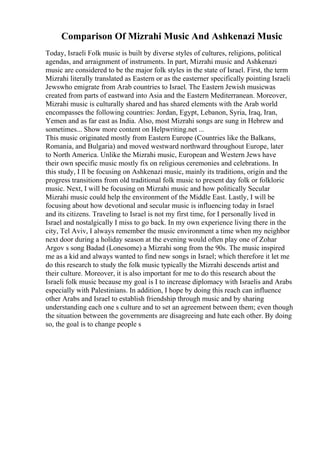 Comparison Of Mizrahi Music And Ashkenazi Music
Today, Israeli Folk music is built by diverse styles of cultures, religions, political
agendas, and arraignment of instruments. In part, Mizrahi music and Ashkenazi
music are considered to be the major folk styles in the state of Israel. First, the term
Mizrahi literally translated as Eastern or as the easterner specifically pointing Israeli
Jewswho emigrate from Arab countries to Israel. The Eastern Jewish musicwas
created from parts of eastward into Asia and the Eastern Mediterranean. Moreover,
Mizrahi music is culturally shared and has shared elements with the Arab world
encompasses the following countries: Jordan, Egypt, Lebanon, Syria, Iraq, Iran,
Yemen and as far east as India. Also, most Mizrahi songs are sung in Hebrew and
sometimes... Show more content on Helpwriting.net ...
This music originated mostly from Eastern Europe (Countries like the Balkans,
Romania, and Bulgaria) and moved westward northward throughout Europe, later
to North America. Unlike the Mizrahi music, European and Western Jews have
their own specific music mostly fix on religious ceremonies and celebrations. In
this study, I ll be focusing on Ashkenazi music, mainly its traditions, origin and the
progress transitions from old traditional folk music to present day folk or folkloric
music. Next, I will be focusing on Mizrahi music and how politically Secular
Mizrahi music could help the environment of the Middle East. Lastly, I will be
focusing about how devotional and secular music is influencing today in Israel
and its citizens. Traveling to Israel is not my first time, for I personally lived in
Israel and nostalgically I miss to go back. In my own experience living there in the
city, Tel Aviv, I always remember the music environment a time when my neighbor
next door during a holiday season at the evening would often play one of Zohar
Argov s song Badad (Lonesome) a Mizrahi song from the 90s. The music inspired
me as a kid and always wanted to find new songs in Israel; which therefore it let me
do this research to study the folk music typically the Mizrahi descends artist and
their culture. Moreover, it is also important for me to do this research about the
Israeli folk music because my goal is I to increase diplomacy with Israelis and Arabs
especially with Palestinians. In addition, I hope by doing this reach can influence
other Arabs and Israel to establish friendship through music and by sharing
understanding each one s culture and to set an agreement between them; even though
the situation between the governments are disagreeing and hate each other. By doing
so, the goal is to change people s
 