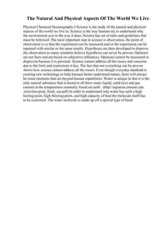 The Natural And Physical Aspects Of The World We Live
Physical Chemical Oceanography I Science is the study of the natural and physical
aspects of the world we live in. Science is the way humans try to understand why
the environment acts in the way it does. Science has set of rules and guidelines that
must be followed. The most important step in science is observation, the point of
observation is so that the experiment can be measured and or the experiment can be
repeated with similar or the same results. Hypotheses are then developed to disprove
the observation as many scientists believe hypothesis can never be proven. Opinions
are not facts and are based on subjective influences. Opinions cannot be measured or
disproven because it is personal. Science cannot address all the issues and concerns
due to the limit and restrictions it has. The fact that not everything can be proven
shows how science cannot address all the issues. Even though everyday mankind is
creating new technology to help humans better understand nature, there will always
be some elements that are beyond human capabilities. Water is unique in that it is the
only natural substance that is found in all three states liquid, solid (ice) and gas
(steam) at the temperatures normally found on earth . (http://aquarius.umaine.edu
/activities/prop_fresh_sea.pdf) In order to understand why water has such a high
boiling point, high freezing point, and high capacity of heat the molecule itself has
to be examined. The water molecule is made up off a special type of bond
 