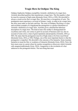 Tragic Hero In Oedipus The King
Oedipus Sophocles Oedipus exemplifies Aristotle s definition of a tragic hero.
Aristotle described qualities that manufacture a tragic hero. The first quality is that
he must be someone of high estate (Kennedy Gioia, 2016, p. 858). His downfall is
always a result on his flaw or tragic flaw. He must have a recognition of sorts. The
protagonist must experience a reversal of fortune. Lastly, in order to be a tragic hero,
the story must make us feel pity and fear. The story of Oedipus The King is a clear
and excellent example of a tragedyand the protagonist is a perfect illustration of
Aristotle s definition of a tragic hero. Aristotle gives a detailed but laborious
description of a tragic hero. The kind of man who neither is distinguished for
excellence and virtue, nor comes to grief on account of baseness and vice, but on
account of some error; a man of great reputation and prosperity (Aristotle, 2016, p.
885). He states that the protagonist must be of high estate or be from royal blood
(Kennedy Gioia, 2016, p. 858). Perhaps, one of the most important factors is that the
protagonist is imperfect. His downfall is the outcome of his hamartia. Some translate
hamartia to mean his flaw or weakness of character (Kennedy Gioia, 2016). Next, the
hero must come to a point where he reaches recognition or discovery which Aristotle
calls anagnorisis(Kennedy Gioia, 2016). Anagnorisis is the revelation of a fact
unknown to the protagonist before. The next thing that must
 
