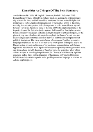 Eumenides As Critique Of The Polis Summary
Austin Barrow Dr. Vella AP English Literature; Period 1 6 October 2017 :
Eumenides as Critique of the Polis Athens functions as the polis or the pinnacle
city state of the time, and in Eumenides, it takes on the role as the birthplace of
modern civic justice, leading the progression of humanity s ability to determine
morality in contrast to past models of vengeance in order to avoid anarchy and
tyranny. However, Aeschylus story of the trial of Orestes implicates many of the
imperfections of the Athenian justice system. In Eumenides, Aeschylus uses the
Furies, persuasive language, and dark and light imagery to critique the polis, or the
pinnacle city state of Athens, through the emphasis its flaws of sexual bias, the
illusion of justice tied to the illusion of free will, and the continued presence of
political absolutism. The curse on the house of Atreus and Apollo s persuasive
language emphasizes the bias in the new civic court system of the polis due to the
blatant sexism present and the use of persuasion as a manipulative tool that can
bypass the discovery of truth. Apollo instances the superiority of the generative male
sex from Athena herself, daughter of Zeus but borne by no mother all of which
Athena accepts in revealing her preference for Orestes (Collard xxxvi). Apollo s
argument had no basis on the delegation of Justice and only implied feminine
inferiority relative to the superior male, yet his persuasive language in relation to
Athena s upbringing is
 