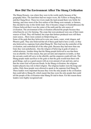 How Did The Environment Affect The Shang Civilization
The Shang Dynasty, was where they were in the world, partly because of the
geography there. The land there had two major rivers, the Yellow or Huang River,
and the Chang River. These two rivers made the land around them very fertile for
farming, and since most of the first settlers of the Shang were nomads, or farmers,
they decided to stay in this fertile land. Also it became a larger civilizationbecause the
Chinese believed that it was the center of the earth and the sole source of
civilization. The environment of the civilization affected the people because they
relied heavily on it for farming. The crops that were produced were one of their main
sources of food. They still hunted, but crops that farmers produced were still there
main source... Show more content on Helpwriting.net ...
Some of the gods that they believed in were sun, moon, water, wind, dragon, and
Phoenix gods. They also believed that all of these gods had to have a ruler, so they
also believed in a supreme God called Shang Di. This God was the controller of the
civilization, and controlled all of the other gods. Because they had more than one
God, they were polytheistic. Also the religion of believing in gods of nature is
called animism. Another thing that the Shang people believed in was that there
was an afterlife. For this reason, they put servants and emperors in tombs, so that
the servants could still serve in the afterlife, and the emperors could still rule. The
Shang people made sacrifices to the gods so that the gods would treat them with
good things, such as a good season with an even amount of sun and rain, and so
that the water God will prevent floods. In the Shang civilization, the religious
leaders played a key role in their religion. The religious leaders were the kings and
nobles. Only these people were allowed to speak to the supreme God Shang Di.
These leaders were important because they were the only people in the civilization
that could talk to Shang Di, which meant that they were the only people that could
tell the people of the civilization what Shang Di said to them. For this reason these
leaders were highly recognized and
 