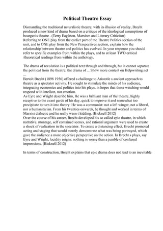 Political Theatre Essay
Dismantling the traditional naturalistic theatre, with its illusion of reality, Brecht
produced a new kind of drama based on a critique of the ideological assumptions of
bourgeois theatre . (Terry Eagleton, Marxism and Literary Criticism)
Referring to ONE play from the earlier part of the Theatre Politics section of the
unit, and to ONE play from the New Perspectives section, explain how the
relationship between theatre and politics has evolved. In your response you should
refer to specific examples from within the plays, and to at least TWO critical
/theoretical readings from within the anthology.
The drama of revolution is a political text through and through, but it cannot separate
the political from the theatre; the drama of ... Show more content on Helpwriting.net
...
Bertolt Brecht (1898 1956) offered a challenge to Aristotle s ancient approach to
theatre as a spectator activity. He sought to stimulate the minds of his audience,
integrating economics and politics into his plays, in hopes that those watching would
respond with intellect, not emotion.
As Eyre and Wright describe him, He was a brilliant man of the theatre, highly
receptive to the avant garde of his day, quick to improve it and somewhat too
precipitate to turn it into theory. He was a communist: not a left winger, not a liberal,
nor a humanitarian. From his twenties onwards, he thought and worked in terms of
Marxist dialectic and he really wasn t kidding. (Bicknell 2012)
Over the course of his career, Brecht developed his so called epic theatre, in which
narrative, montage, self contained scenes, and rational argument were used to create
a shock of realization in the spectator. To create a distancing effect, Brecht promoted
acting and staging that would merely demonstrate what was being portrayed, which
gave the audience a more objective perspective on the action. In Brecht s plays, say
Eyre and Wright, lucidity reigns: nothing is worse than a jumble of confused
impressions. (Bicknell 2012)
In terms of construction, Brecht explains that epic drama does not lead to an inevitable
 