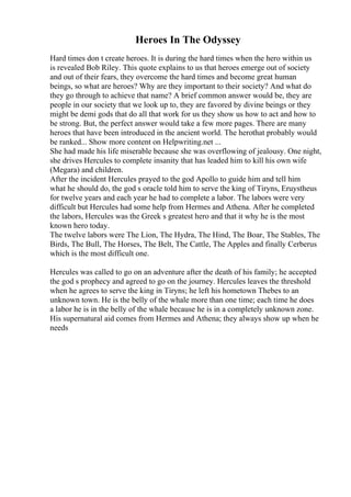 Heroes In The Odyssey
Hard times don t create heroes. It is during the hard times when the hero within us
is revealed Bob Riley. This quote explains to us that heroes emerge out of society
and out of their fears, they overcome the hard times and become great human
beings, so what are heroes? Why are they important to their society? And what do
they go through to achieve that name? A brief common answer would be, they are
people in our society that we look up to, they are favored by divine beings or they
might be demi gods that do all that work for us they show us how to act and how to
be strong. But, the perfect answer would take a few more pages. There are many
heroes that have been introduced in the ancient world. The herothat probably would
be ranked... Show more content on Helpwriting.net ...
She had made his life miserable because she was overflowing of jealousy. One night,
she drives Hercules to complete insanity that has leaded him to kill his own wife
(Megara) and children.
After the incident Hercules prayed to the god Apollo to guide him and tell him
what he should do, the god s oracle told him to serve the king of Tiryns, Eruystheus
for twelve years and each year he had to complete a labor. The labors were very
difficult but Hercules had some help from Hermes and Athena. After he completed
the labors, Hercules was the Greek s greatest hero and that it why he is the most
known hero today.
The twelve labors were The Lion, The Hydra, The Hind, The Boar, The Stables, The
Birds, The Bull, The Horses, The Belt, The Cattle, The Apples and finally Cerberus
which is the most difficult one.
Hercules was called to go on an adventure after the death of his family; he accepted
the god s prophecy and agreed to go on the journey. Hercules leaves the threshold
when he agrees to serve the king in Tiryns; he left his hometown Thebes to an
unknown town. He is the belly of the whale more than one time; each time he does
a labor he is in the belly of the whale because he is in a completely unknown zone.
His supernatural aid comes from Hermes and Athena; they always show up when he
needs
 