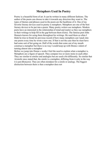 Metaphors Used In Poetry
Poetry is a beautiful form of art. It can be written in many different fashions. The
author of the poem can choose to take it towards any direction they want to. The
types of themes and phrases used in the poem are the backbone of it. One of my
favorite literary devices used in poetry is metaphors. Metaphors are one of the best
literary devices to be put into a poem. Many poetry writers use metaphors. Modern
poets have an interested in the relationship of mind and matter so they use metaphors
in their writings to help fill in the gap between them (Getz). The famous poet John
Donneis known for using them throughout his writings. He used them so often I
think he tries to break his previous record of how many metaphors can I pack into
one poem every time he wrote a new one. If that is not the case then he must have
had some sort of bet going on. Half of the words that come out of my mouth
construct a metaphor but there is no way I could keep up with Donne s talent of
turning almost into a metaphor
Before we jump into Donne s works I feel the need to explain what a metaphor is.
Metaphors are a figure of speech. They compare two or more items to each other.
They are similar to similes and analogies but are used a bit differently. So similar that
Aristotle once stated that, the simile is a metaphor, differing from it only in the way
it is put (Roncero). They are often mistaken for a simile or analogy. The biggest
distinction between them is that a metaphor does not
 
