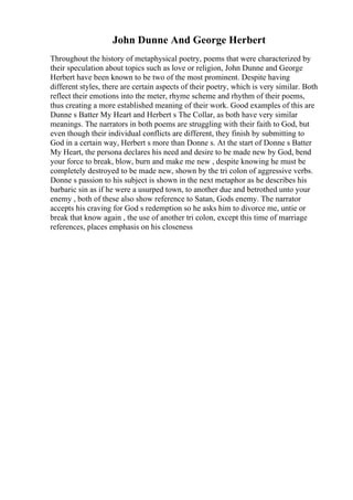 John Dunne And George Herbert
Throughout the history of metaphysical poetry, poems that were characterized by
their speculation about topics such as love or religion, John Dunne and George
Herbert have been known to be two of the most prominent. Despite having
different styles, there are certain aspects of their poetry, which is very similar. Both
reflect their emotions into the meter, rhyme scheme and rhythm of their poems,
thus creating a more established meaning of their work. Good examples of this are
Dunne s Batter My Heart and Herbert s The Collar, as both have very similar
meanings. The narrators in both poems are struggling with their faith to God, but
even though their individual conflicts are different, they finish by submitting to
God in a certain way, Herbert s more than Donne s. At the start of Donne s Batter
My Heart, the persona declares his need and desire to be made new by God, bend
your force to break, blow, burn and make me new , despite knowing he must be
completely destroyed to be made new, shown by the tri colon of aggressive verbs.
Donne s passion to his subject is shown in the next metaphor as he describes his
barbaric sin as if he were a usurped town, to another due and betrothed unto your
enemy , both of these also show reference to Satan, Gods enemy. The narrator
accepts his craving for God s redemption so he asks him to divorce me, untie or
break that know again , the use of another tri colon, except this time of marriage
references, places emphasis on his closeness
 
