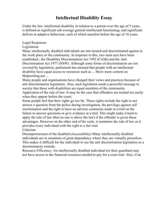 Intellectual Disability Essay
Under the law, intellectual disability in relation to a person over the age of 5 years,
is defined as significant sub average general intellectual functioning; and significant
deficits in adaptive behaviour, each of which manifest before the age of 18 years.
Legal Responses
Legislation
Many intellectually disabled individuals are mis treated and discriminated against in
the work place or the community. In response to this, two main acts have been
established ; the Disability Discrimination Act 1992 (Cwlth) and the Anti
Discrimination Act 1977 (NSW). Although some forms of discrimination are not
covered by legislation, parliament has ensured that people with an intellectual
disability have equal access to resources such as ... Show more content on
Helpwriting.net ...
Many people and organisations have changed their views and practices because of
anti discrimination legislation. Also, such legislation sends a powerful message to
society that those with disabilities are equal members of the community.
Application of the rule of law: It may be the case that offenders are treated too easily
when they appear before the court;
Some people feel that their rights go too far. These rights include the right to not
answer a question from the police during investigation, the privilege against self
incrimination and the right to have no adverse comments made at a trial on the
failure to answer questions or give evidence at a trial. This might make it hard to
apply the rule of law (that no one is above the law) if the offender is given these
advantages. However on the other end of the scale, it maintains the rule of law as it
provides every individual with the right to a fair trial.
Criticism
Disempowerment of the disabled (Accessibility) Many intellectually disabled
individuals are in situations of great dependency where they are virtually powerless.
This makes it difficult for the individual to use the anti discrimination legislation as a
discriminatory remedy.
Resource Efficiency: An intellectually disabled individual (or their guardian) may
not have access to the financial resources needed to pay for a court trial. Also, if an
 