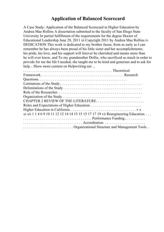 Application of Balanced Scorecard
A Case Study: Application of the Balanced Scorecard in Higher Education by
Andrea Mae Rollins A dissertation submitted to the faculty of San Diego State
University In partial fulfillment of the requirements for the degree Doctor of
Educational Leadership June 28, 2011 iii Copyright 2011 by Andrea Mae Rollins iv
DEDICATION This work is dedicated to my brother Jason, from as early as I can
remember he has always been proud of his little sister and her accomplishments;
his pride, his love, and his support will forever be cherished and means more than
he will ever know, and To my grandmother Dollie, who sacrificed so much in order to
provide for me the life I needed; she taught me to be kind and generous and to ask for
help... Show more content on Helpwriting.net ...
. . . . . . . . . . . . . . . . . . . . . . . . . . . . . . . . . . . . . . . . . . . . . . . . Theoretical
Framework. . . . . . . . . . . . . . . . . . . . . . . . . . . . . . . . . . . . . . . . . . . . . Research
Questions. . . . . . . . . . . . . . . . . . . . . . . . . . . . . . . . . . . . . . . . . . . . . . . .
Limitations of the Study.. . . . . . . . . . . . . . . . . . . . . . . . . . . . . . . . . . . . . . . . . . . .
Delimitations of the Study. . . . . . . . . . . . . . . . . . . . . . . . . . . . . . . . . . . . . . . . . . .
Role of the Researcher. . . . . . . . . . . . . . . . . . . . . . . . . . . . . . . . . . . . . . . . . . . . . .
Organization of the Study. . . . . . . . . . . . . . . . . . . . . . . . . . . . . . . . . . . . . . . . . . .
CHAPTER 2 REVIEW OF THE LITERATURE. . . . . . . . . . . . . . . . . . . . . . . . . .
Roles and Expectations of Higher Education. . . . . . . . . . . . . . . . . . . . . . . . . . . .
Higher Education in California. . . . . . . . . . . . . . . . . . . . . . . . . . . . . . . . . . . . v x
xi xii 1 1 4 6 9 10 11 12 12 14 14 15 15 15 17 17 19 vii Reengineering Education. . . .
. . . . . . . . . . . . . . . . . . . . . . . . . . . . . . . . . . . . . Performance Funding.. . . . . . . . . . .
. . . . . . . . . . . . . . . . . . . . . . . . . . . . . . . . Accreditation. . . . . . . . . . . . . . . . . . . . . . .
. . . . . . . . . . . . . . . . . . . . . . . . . . . Organizational Structure and Management Tools. .
 