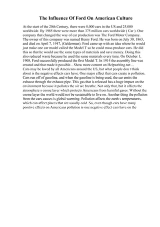 The Influence Of Ford On American Culture
At the start of the 20th Century, there were 8,000 cars in the US and 25,000
worldwide. By 1985 there were more than 375 million cars worldwide ( Car ). One
company that changed the way of car production was The Ford Motor Company.
The owner of this company was named Henry Ford. He was born on July 30, 1863,
and died on April 7, 1947, (Gelderman). Ford came up with an idea where he would
just make one car model called the Model T so he could mass produce cars. He did
this so that he would use the same types of materials and save money. Doing this
also reduced waste because he used the same materials every time. On October 1,
1908, Ford successfully produced the first Model T. In 1914 the assembly line was
created and that made it possible... Show more content on Helpwriting.net ...
Cars may be loved by all Americans around the US, but what people don t think
about is the negative effects cars have. One major effect that cars create is pollution.
Cars run off of gasoline, and when the gasoline is being used, the car emits the
exhaust through the exhaust pipe. This gas that is released has a huge impact on the
environment because it pollutes the air we breathe. Not only that, but it affects the
atmosphere s ozone layer which protects Americans from harmful gases. Without the
ozone layer the world would not be sustainable to live on. Another thing the pollution
from the cars causes is global warming. Pollution affects the earth s temperatures,
which can affect places that are usually cold. So, even though cars have many
positive effects on Americans pollution is one negative effect cars have on the
 