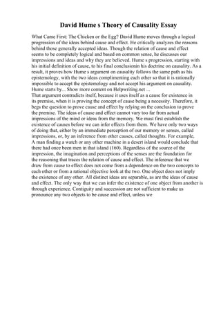 David Hume s Theory of Causality Essay
What Came First: The Chicken or the Egg? David Hume moves through a logical
progression of the ideas behind cause and effect. He critically analyzes the reasons
behind those generally accepted ideas. Though the relation of cause and effect
seems to be completely logical and based on common sense, he discusses our
impressions and ideas and why they are believed. Hume s progression, starting with
his initial definition of cause, to his final conclusionin his doctrine on causality. As a
result, it proves how Hume s argument on causality follows the same path as his
epistemology, with the two ideas complimenting each other so that it is rationally
impossible to accept the epistemology and not accept his argument on causality.
Hume starts by... Show more content on Helpwriting.net ...
That argument contradicts itself, because it uses itself as a cause for existence in
its premise, when it is proving the concept of cause being a necessity. Therefore, it
begs the question to prove cause and effect by relying on the conclusion to prove
the premise. The ideas of cause and effect cannot vary too far from actual
impressions of the mind or ideas from the memory. We must first establish the
existence of causes before we can infer effects from them. We have only two ways
of doing that, either by an immediate perception of our memory or senses, called
impressions, or, by an inference from other causes, called thoughts. For example,
A man finding a watch or any other machine in a desert island would conclude that
there had once been men in that island (160). Regardless of the source of the
impression, the imagination and perceptions of the senses are the foundation for
the reasoning that traces the relation of cause and effect. The inference that we
draw from cause to effect does not come from a dependence on the two concepts to
each other or from a rational objective look at the two. One object does not imply
the existence of any other. All distinct ideas are separable, as are the ideas of cause
and effect. The only way that we can infer the existence of one object from another is
through experience. Contiguity and succession are not sufficient to make us
pronounce any two objects to be cause and effect, unless we
 
