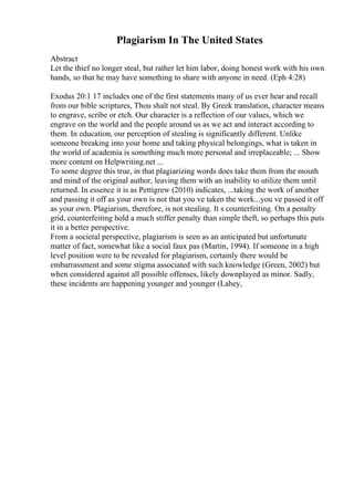 Plagiarism In The United States
Abstract
Let the thief no longer steal, but rather let him labor, doing honest work with his own
hands, so that he may have something to share with anyone in need. (Eph 4:28)
Exodus 20:1 17 includes one of the first statements many of us ever hear and recall
from our bible scriptures, Thou shalt not steal. By Greek translation, character means
to engrave, scribe or etch. Our character is a reflection of our values, which we
engrave on the world and the people around us as we act and interact according to
them. In education, our perception of stealing is significantly different. Unlike
someone breaking into your home and taking physical belongings, what is taken in
the world of academia is something much more personal and irreplaceable; ... Show
more content on Helpwriting.net ...
To some degree this true, in that plagiarizing words does take them from the mouth
and mind of the original author, leaving them with an inability to utilize them until
returned. In essence it is as Pettigrew (2010) indicates, ...taking the work of another
and passing it off as your own is not that you ve taken the work...you ve passed it off
as your own. Plagiarism, therefore, is not stealing. It s counterfeiting. On a penalty
grid, counterfeiting hold a much stiffer penalty than simple theft, so perhaps this puts
it in a better perspective.
From a societal perspective, plagiarism is seen as an anticipated but unfortunate
matter of fact, somewhat like a social faux pas (Martin, 1994). If someone in a high
level position were to be revealed for plagiarism, certainly there would be
embarrassment and some stigma associated with such knowledge (Green, 2002) but
when considered against all possible offenses, likely downplayed as minor. Sadly,
these incidents are happening younger and younger (Lahey,
 
