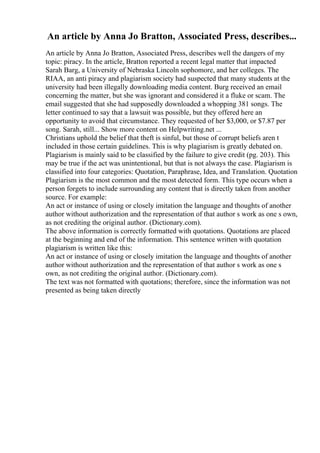An article by Anna Jo Bratton, Associated Press, describes...
An article by Anna Jo Bratton, Associated Press, describes well the dangers of my
topic: piracy. In the article, Bratton reported a recent legal matter that impacted
Sarah Barg, a University of Nebraska Lincoln sophomore, and her colleges. The
RIAA, an anti piracy and plagiarism society had suspected that many students at the
university had been illegally downloading media content. Burg received an email
concerning the matter, but she was ignorant and considered it a fluke or scam. The
email suggested that she had supposedly downloaded a whopping 381 songs. The
letter continued to say that a lawsuit was possible, but they offered here an
opportunity to avoid that circumstance. They requested of her $3,000, or $7.87 per
song. Sarah, still... Show more content on Helpwriting.net ...
Christians uphold the belief that theft is sinful, but those of corrupt beliefs aren t
included in those certain guidelines. This is why plagiarism is greatly debated on.
Plagiarism is mainly said to be classified by the failure to give credit (pg. 203). This
may be true if the act was unintentional, but that is not always the case. Plagiarism is
classified into four categories: Quotation, Paraphrase, Idea, and Translation. Quotation
Plagiarism is the most common and the most detected form. This type occurs when a
person forgets to include surrounding any content that is directly taken from another
source. For example:
An act or instance of using or closely imitation the language and thoughts of another
author without authorization and the representation of that author s work as one s own,
as not crediting the original author. (Dictionary.com).
The above information is correctly formatted with quotations. Quotations are placed
at the beginning and end of the information. This sentence written with quotation
plagiarism is written like this:
An act or instance of using or closely imitation the language and thoughts of another
author without authorization and the representation of that author s work as one s
own, as not crediting the original author. (Dictionary.com).
The text was not formatted with quotations; therefore, since the information was not
presented as being taken directly
 