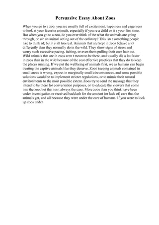 Persuasive Essay About Zoos
When you go to a zoo, you are usually full of excitement, happiness and eagerness
to look at your favorite animals, especially if you re a child or it s your first time.
But when you go to a zoo, do you ever think of the what the animals are going
through, or see an animal acting out of the ordinary? This isn t something people
like to think of, but it s all too real. Animals that are kept in zoos behave a lot
differently than they normally do in the wild. They show signs of stress and
worry such excessive pacing, itching, or even them pulling their own hair out.
Wild animals that are in zoos aren t meant to be there, and usually die a lot faster
in zoos than in the wild because of the cost effective practices that they do to keep
the places running. If we put the wellbeing of animals first, we as humans can begin
treating the captive animals like they deserve. Zoos keeping animals contained in
small areas is wrong, expect in marginally small circumstances, and some possible
solutions would be to implement stricter regulations, or to mimic their natural
environments to the most possible extent. Zoos try to send the message that they
intend to be there for conversation purposes, or to educate the viewers that come
into the zoo, but that isn t always the case. More zoos than you think have been
under investigation or received backlash for the amount (or lack of) care that the
animals get, and all because they were under the care of humans. If you were to look
up zoos under
 