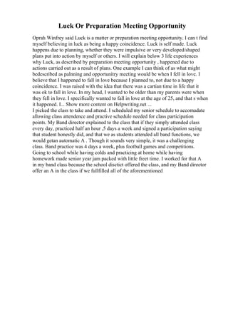 Luck Or Preparation Meeting Opportunity
Oprah Winfrey said Luck is a matter or preparation meeting opportunity. I can t find
myself believing in luck as being a happy coincidence. Luck is self made. Luck
happens due to planning, whether they were impulsive or very developed/shaped
plans put into action by myself or others. I will explain below 3 life experiences
why Luck, as described by preparation meeting opportunity , happened due to
actions carried out as a result of plans. One example I can think of as what might
bedescribed as palnning and opportunitry meeting would be when I fell in love. I
believe that I happened to fall in love because I planned to, not due to a happy
coincidence. I was raised with the idea that there was a cartian time in life that it
was ok to fall in love. In my head, I wanted to be older than my parents were when
they fell in love. I specifically wanted to fall in love at the age of 25, and that s when
it happened. I... Show more content on Helpwriting.net ...
I picked the class to take and attend. I scheduled my senior schedule to accomadate
allowing class attendence and practive schedule needed for class participation
points. My Band director explained to the class that if they simply attended class
every day, practiced half an hour ,5 days a week and signed a participation saying
that student honestly did, and that we as students attended all band functions, we
would getan automatic A . Though it sounds very simple, it was a challenging
class. Band practice was 4 days a week, plus football games and competitions.
Going to school while having colds and practicing at home while having
homework made senior year jam packed with little freet time. I worked for that A
in my band class because the school disctict offered the class, and my Band director
offer an A in the class if we fullfilled all of the aforementioned
 