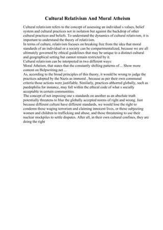 Cultural Relativism And Moral Atheism
Cultural relativism refers to the concept of assessing an individual s values, belief
system and cultural practices not in isolation but against the backdrop of other
cultural practices and beliefs. To understand the dynamics of cultural relativism, it is
important to understand the theory of relativism.
In terms of culture, relativism focuses on breaking free from the idea that moral
standards of an individual or a society can be compartmentalized, because we are all
ultimately governed by ethical guidelines that may be unique to a distinct cultural
and geographical setting but cannot remain restricted by it.
Cultural relativism can be interpreted in two different ways:
Moral Atheism, that states that the constantly shifting patterns of ... Show more
content on Helpwriting.net ...
As, according to the broad principles of this theory, it would be wrong to judge the
practices adopted by the Nazis as immoral , because as per their own communal
criteria those actions were justifiable. Similarly, practices abhorred globally, such as
paedophilia for instance, may fall within the ethical code of what s socially
acceptable in certain communities.
The concept of not imposing one s standards on another as an absolute truth
potentially threatens to blur the globally accepted norms of right and wrong. Just
because different culture have different standards, we would lose the right to
condemn those waging terrorism and claiming innocent lives, or those subjecting
women and children to trafficking and abuse, and those threatening to use their
nuclear stockpiles to settle disputes. After all, in their own cultural confines, they are
doing the right
 
