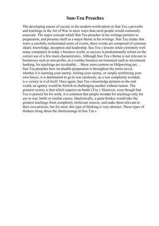 Sun-Tzu Preaches
The developing nature of society in the modern world attests to Sun Tzu s proverbs
and teachings in the Art of War in more ways than most people would commonly
associate. The major concept which Sun Tzu preaches in his writings pertains to
preparation, and presents itself as a major theme in his writings. Sun Tzu eludes that
waris a carefully orchestrated series of events, these events are composed of common
ideals: knowledge, deception and leadership. Sun Tzu s lessons relate extremely well
many companies in today s business world, as success is predominantly reliant on the
correct use of a few main characteristics. Although Sun Tzu s theme is not relevant to
businesses such as non profits, in a warlike business environment such as investment
banking, his teachings are invaluable.... Show more content on Helpwriting.net ...
Sun Tzu preaches how invaluable preparation is throughout the entire novel,
whether it is learning your enemy, fooling your enemy, or simply reinforcing your
own forces, it is detrimental to go to war carelessly, as a war completely avoided,
is a victory in it of itself. Once again, Sun Tzu s knowledge pertains to the real
world, an agency would be foolish in challenging another without reason. The
greatest victory is that which requires no battle (Tzu ). However, even though Sun
Tzu is praised for his work, it is common that people mistake his teachings only for
use in war, battle or similar causes. Idealistically, a great thinker would take the
greatest teachings from completely irrelevant sources, and make them relevant to
their own process, but for most, this type of thinking is very abstract. These types of
thinkers bring about the shortcomings in Sun Tzu s
 