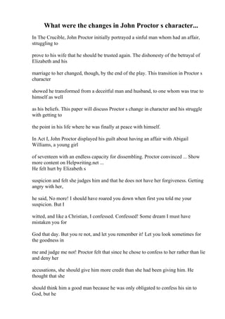 What were the changes in John Proctor s character...
In The Crucible, John Proctor initially portrayed a sinful man whom had an affair,
struggling to
prove to his wife that he should be trusted again. The dishonesty of the betrayal of
Elizabeth and his
marriage to her changed, though, by the end of the play. This transition in Proctor s
character
showed he transformed from a deceitful man and husband, to one whom was true to
himself as well
as his beliefs. This paper will discuss Proctor s change in character and his struggle
with getting to
the point in his life where he was finally at peace with himself.
In Act I, John Proctor displayed his guilt about having an affair with Abigail
Williams, a young girl
of seventeen with an endless capacity for dissembling. Proctor convinced ... Show
more content on Helpwriting.net ...
He felt hurt by Elizabeth s
suspicion and felt she judges him and that he does not have her forgiveness. Getting
angry with her,
he said, No more! I should have roared you down when first you told me your
suspicion. But I
witted, and like a Christian, I confessed. Confessed! Some dream I must have
mistaken you for
God that day. But you re not, and let you remember it! Let you look sometimes for
the goodness in
me and judge me not! Proctor felt that since he chose to confess to her rather than lie
and deny her
accusations, she should give him more credit than she had been giving him. He
thought that she
should think him a good man because he was only obligated to confess his sin to
God, but he
 