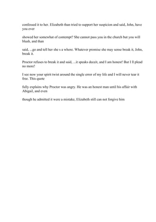 confessed it to her. Elizabeth than tried to support her suspicion and said, John, have
you ever
showed her somewhat of contempt? She cannot pass you in the church but you will
blush, and than
said, ...go and tell her she s a whore. Whatever promise she may sense break it, John,
break it.
Proctor refuses to break it and said, ...it speaks deceit, and I am honest! But I ll plead
no more!
I see now your spirit twist around the single error of my life and I will never tear it
free. This quote
fully explains why Proctor was angry. He was an honest man until his affair with
Abigail, and even
though he admitted it were a mistake, Elizabeth still can not forgive him
 