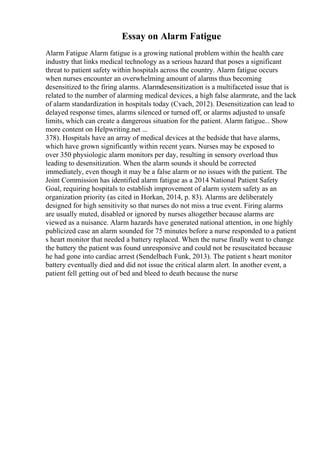 Essay on Alarm Fatigue
Alarm Fatigue Alarm fatigue is a growing national problem within the health care
industry that links medical technology as a serious hazard that poses a significant
threat to patient safety within hospitals across the country. Alarm fatigue occurs
when nurses encounter an overwhelming amount of alarms thus becoming
desensitized to the firing alarms. Alarmdesensitization is a multifaceted issue that is
related to the number of alarming medical devices, a high false alarmrate, and the lack
of alarm standardization in hospitals today (Cvach, 2012). Desensitization can lead to
delayed response times, alarms silenced or turned off, or alarms adjusted to unsafe
limits, which can create a dangerous situation for the patient. Alarm fatigue... Show
more content on Helpwriting.net ...
378). Hospitals have an array of medical devices at the bedside that have alarms,
which have grown significantly within recent years. Nurses may be exposed to
over 350 physiologic alarm monitors per day, resulting in sensory overload thus
leading to desensitization. When the alarm sounds it should be corrected
immediately, even though it may be a false alarm or no issues with the patient. The
Joint Commission has identified alarm fatigue as a 2014 National Patient Safety
Goal, requiring hospitals to establish improvement of alarm system safety as an
organization priority (as cited in Horkan, 2014, p. 83). Alarms are deliberately
designed for high sensitivity so that nurses do not miss a true event. Firing alarms
are usually muted, disabled or ignored by nurses altogether because alarms are
viewed as a nuisance. Alarm hazards have generated national attention, in one highly
publicized case an alarm sounded for 75 minutes before a nurse responded to a patient
s heart monitor that needed a battery replaced. When the nurse finally went to change
the battery the patient was found unresponsive and could not be resuscitated because
he had gone into cardiac arrest (Sendelbach Funk, 2013). The patient s heart monitor
battery eventually died and did not issue the critical alarm alert. In another event, a
patient fell getting out of bed and bleed to death because the nurse
 