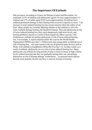 The Importance Of Earbuds
Did you know, according to Centers for Disease Control and Prevention, An
estimated 12.5% of children and adolescents aged 6 19 years (approximately 5.2
million) and 17% of adults aged 20 69 years (approximately 26 million) have
suffered permanent damage to their hearing from excessive exposure to noise. ? An
increase in noise induced hearing loss has raised concerns about the safety of ear
buds. Many people are currently debating whether to ban earbuds to solve the
issue. Earbuds damage hearing and should be banned. They put adolescents at risk
of noise induced hearing loss, they reach dangerously high noise levels, and
hearing problems caused as a result of them negatively affect a person s life.
Furthermore, earbuds are putting adolescents at risk of noise induced hearing
loss. For example, A report released earlier this year by the World Health
Organization (WHO) says that 1.1 billion teens and young adults worldwide are at
risk of hearing loss... one main reason is the use of personal audio devices such as
iPods, with earbuds or headphones (What Did You Say?, 4). In other words, as a
result of earbuds, adolescents are at a risk of noise induced hearing loss. Many
adolescents use earbuds for long periods of time or listen to music at high volume
levels without knowing that they are gradually hurting their ears and putting
themselves at risk of hearing damage. Furthermore, ...as personal music players
become more popular, doctors say they ve seen an increase in hearing
 