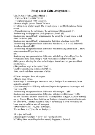 Essay about Celta Assignment 1
CELTA WRITTEN ASSIGNMENT 1
LANGUAGE RELATED TASKS
1)The plane leaves at 10.00 tomorrow.
a)Present simple; present form of the verb.
b)Talking about a future event. The present simple is used for timetabled future
events .
c)Students may use the infinitive of the verb instead of the present. (F)
Students may use ing (present participle) form of verb. (F)
Students may have difficulty understanding the use of the present simple to talk
about the future. (M)
Students may have difficulty understanding that it is a scheduled event. (M)
Students may have pronunciation difficulties with leaves, as it is said differently
from how it is spelt. (Ph)
Students may have pronunciation difficulties with the linking of leaves at ... Show
more content on Helpwriting.net ...
(Ph)
Students may have pronunciation difficulties with linking of should go / / as the
vowel sound turns from strong to weak when linked to other words. (Ph)
d)One person advising the other on health (you should exercise, you should eat
healthy food).
e)Do you have to go to the doctor? (No).
Could you avoid going to the doctor? (Yes).
Have you already been to the doctor? (No).
4)She s a stranger / She s a foreigner.
a)Nouns; noun phrase.
b)A stranger is someone you have never met; a foreigner is someone who is not
native to a country.
c)Students may have difficulty understanding that foreigners can be strangers and
visa versa. (M)
Students may have pronunciation difficulties with stranger / /. (Ph)
Students may have pronunciation difficulties with the word foreigner / /. (Ph)
d)Show students a photo of tourists next to the Pyramids in Egypt. Explain that they
are my friends, I know them, but they are foreigners in another country that they do
not come from. Then tell students a story of my first day at work when I did not
know anyone and they were all strangers.
e)Do you know her? (No, she s a stranger).
Was she born here? (No, she s a foreigner).
5)I ve just had lunch.
a)Present perfect; subject + have + just + past participle.
b)Talking about something that has recently happened; a finished
 