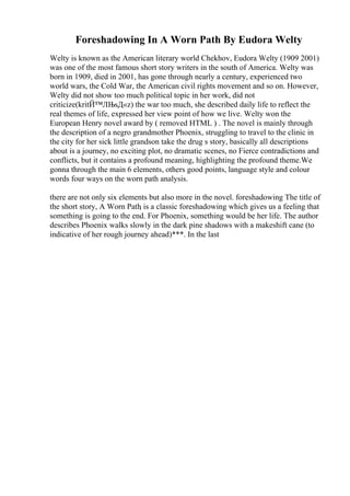Foreshadowing In A Worn Path By Eudora Welty
Welty is known as the American literary world Chekhov, Eudora Welty (1909 2001)
was one of the most famous short story writers in the south of America. Welty was
born in 1909, died in 2001, has gone through nearly a century, experienced two
world wars, the Cold War, the American civil rights movement and so on. However,
Welty did not show too much political topic in her work, did not
criticize(kritЙ™ЛЊsД«z) the war too much, she described daily life to reflect the
real themes of life, expressed her view point of how we live. Welty won the
European Henry novel award by ( removed HTML ) . The novel is mainly through
the description of a negro grandmother Phoenix, struggling to travel to the clinic in
the city for her sick little grandson take the drug s story, basically all descriptions
about is a journey, no exciting plot, no dramatic scenes, no Fierce contradictions and
conflicts, but it contains a profound meaning, highlighting the profound theme.We
gonna through the main 6 elements, others good points, language style and colour
words four ways on the worn path analysis.
there are not only six elements but also more in the novel. foreshadowing The title of
the short story, A Worn Path
, is a classic foreshadowing which gives us a feeling that
something is going to the end. For Phoenix, something would be her life. The author
describes Phoenix walks slowly in the dark pine shadows with a makeshift cane (to
indicative of her rough journey ahead)***. In the last
 