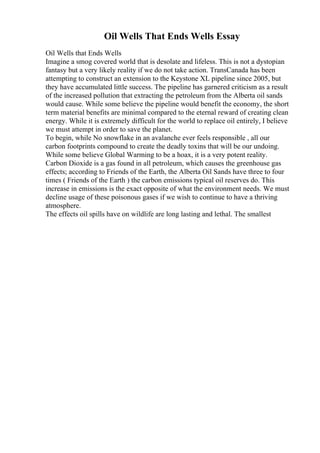Oil Wells That Ends Wells Essay
Oil Wells that Ends Wells
Imagine a smog covered world that is desolate and lifeless. This is not a dystopian
fantasy but a very likely reality if we do not take action. TransCanada has been
attempting to construct an extension to the Keystone XL pipeline since 2005, but
they have accumulated little success. The pipeline has garnered criticism as a result
of the increased pollution that extracting the petroleum from the Alberta oil sands
would cause. While some believe the pipeline would benefit the economy, the short
term material benefits are minimal compared to the eternal reward of creating clean
energy. While it is extremely difficult for the world to replace oil entirely, I believe
we must attempt in order to save the planet.
To begin, while No snowflake in an avalanche ever feels responsible , all our
carbon footprints compound to create the deadly toxins that will be our undoing.
While some believe Global Warming to be a hoax, it is a very potent reality.
Carbon Dioxide is a gas found in all petroleum, which causes the greenhouse gas
effects; according to Friends of the Earth, the Alberta Oil Sands have three to four
times ( Friends of the Earth ) the carbon emissions typical oil reserves do. This
increase in emissions is the exact opposite of what the environment needs. We must
decline usage of these poisonous gases if we wish to continue to have a thriving
atmosphere.
The effects oil spills have on wildlife are long lasting and lethal. The smallest
 