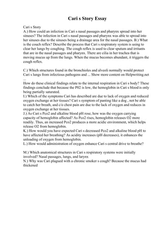 Cari s Story Essay
Cari s Story
A.) How could an infection in Cari s nasal passages and pharynx spread into her
sinuses? The infection in Cari s nasal passages and pharynx was able to spread into
her sinuses due to the sinuses being a drainage area for the nasal passages. B.) What
is the couch reflex? Describe the process that Cari s respiratory system is using to
clear her lungs by coughing. The cough reflex is used to clear sputum and irritants
that are in the nasal passages and pharynx. There are cilia in her trachea that is
moving mucus up from the lungs. When the mucus becomes abundant, it triggers the
cough reflex.
C.) Which structures found in the bronchioles and alveoli normally would protect
Cari s lungs from infectious pathogens and ... Show more content on Helpwriting.net
...
How do these clinical findings relate to the internal respiration in Cari s body? These
findings conclude that because the P02 is low, the hemoglobin in Cari s blood is only
being partially saturated.
I.) Which of the symptoms Cari has described are due to lack of oxygen and reduced
oxygen exchange at her tissues? Cari s symptom of panting like a dog , not be able
to catch her breath, and c/o chest pain are due to the lack of oxygen and reduces in
oxygen exchange at her tissues.
J.) As Cari s Pco2 and alkaline blood pH rose, how was the oxygen carrying
capacity of hemoglobin affected? As Pco2 rises, hemoglobin releases O2 more
readily. Thus, an increased Pco2 produces a more acidic environment, which helps
release O2 from hemoglobin.
K.) How would you have expected Cari s decreased Pco2 and alkaline blood pH to
have affected her breathing? As acidity increases (pH decreases), it enhances the
unloading of oxygen from hemoglobin.
L.) How would administration of oxygen enhance Cari s central drive to breathe?
M.) Which anatomical structures in Cari s respiratory systems were initially
involved? Nasal passages, lungs, and larynx
N.) Why was Cari plagued with a chronic smoker s cough? Because the mucus had
thickened
 