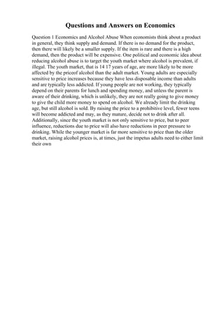 Questions and Answers on Economics
Question 1 Economics and Alcohol Abuse When economists think about a product
in general, they think supply and demand. If there is no demand for the product,
then there will likely be a smaller supply. If the item is rare and there is a high
demand, then the product will be expensive. One political and economic idea about
reducing alcohol abuse is to target the youth market where alcohol is prevalent, if
illegal. The youth market, that is 14 17 years of age, are more likely to be more
affected by the priceof alcohol than the adult market. Young adults are especially
sensitive to price increases because they have less disposable income than adults
and are typically less addicted. If young people are not working, they typically
depend on their parents for lunch and spending money, and unless the parent is
aware of their drinking, which is unlikely, they are not really going to give money
to give the child more money to spend on alcohol. We already limit the drinking
age, but still alcohol is sold. By raising the price to a prohibitive level, fewer teens
will become addicted and may, as they mature, decide not to drink after all.
Additionally, since the youth market is not only sensitive to price, but to peer
influence, reductions due to price will also have reductions in peer pressure to
drinking. While the younger market is far more sensitive to price than the older
market, raising alcohol prices is, at times, just the impetus adults need to either limit
their own
 