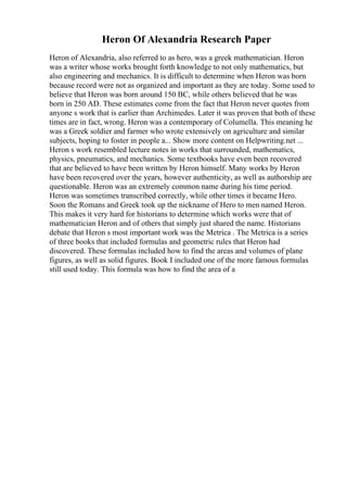 Heron Of Alexandria Research Paper
Heron of Alexandria, also referred to as hero, was a greek mathematician. Heron
was a writer whose works brought forth knowledge to not only mathematics, but
also engineering and mechanics. It is difficult to determine when Heron was born
because record were not as organized and important as they are today. Some used to
believe that Heron was born around 150 BC, while others believed that he was
born in 250 AD. These estimates come from the fact that Heron never quotes from
anyone s work that is earlier than Archimedes. Later it was proven that both of these
times are in fact, wrong. Heron was a contemporary of Columella. This meaning he
was a Greek soldier and farmer who wrote extensively on agriculture and similar
subjects, hoping to foster in people a... Show more content on Helpwriting.net ...
Heron s work resembled lecture notes in works that surrounded, mathematics,
physics, pneumatics, and mechanics. Some textbooks have even been recovered
that are believed to have been written by Heron himself. Many works by Heron
have been recovered over the years, however authenticity, as well as authorship are
questionable. Heron was an extremely common name during his time period.
Heron was sometimes transcribed correctly, while other times it became Hero.
Soon the Romans and Greek took up the nickname of Hero to men named Heron.
This makes it very hard for historians to determine which works were that of
mathematician Heron and of others that simply just shared the name. Historians
debate that Heron s most important work was the Metrica . The Metrica is a series
of three books that included formulas and geometric rules that Heron had
discovered. These formulas included how to find the areas and volumes of plane
figures, as well as solid figures. Book I included one of the more famous formulas
still used today. This formula was how to find the area of a
 
