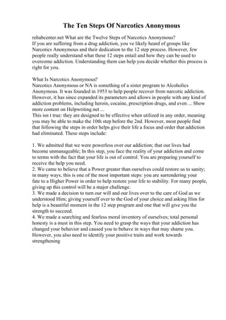 The Ten Steps Of Narcotics Anonymous
rehabcenter.net What are the Twelve Steps of Narcotics Anonymous?
If you are suffering from a drug addiction, you ve likely heard of groups like
Narcotics Anonymous and their dedication to the 12 step process. However, few
people really understand what these 12 steps entail and how they can be used to
overcome addiction. Understanding them can help you decide whether this process is
right for you.
What Is Narcotics Anonymous?
Narcotics Anonymous or NA is something of a sister program to Alcoholics
Anonymous. It was founded in 1953 to help people recover from narcotic addiction.
However, it has since expanded its parameters and allows in people with any kind of
addiction problems, including heroin, cocaine, prescription drugs, and even ... Show
more content on Helpwriting.net ...
This isn t true: they are designed to be effective when utilized in any order, meaning
you may be able to make the 10th step before the 2nd. However, most people find
that following the steps in order helps give their life a focus and order that addiction
had eliminated. These steps include:
1. We admitted that we were powerless over our addiction; that our lives had
become unmanageable; In this step, you face the reality of your addiction and come
to terms with the fact that your life is out of control. You are preparing yourself to
receive the help you need.
2. We came to believe that a Power greater than ourselves could restore us to sanity;
in many ways, this is one of the most important steps: you are surrendering your
fate to a Higher Power in order to help restore your life to stability. For many people,
giving up this control will be a major challenge.
3. We made a decision to turn our will and our lives over to the care of God as we
understood Him; giving yourself over to the God of your choice and asking Him for
help is a beautiful moment in the 12 step program and one that will give you the
strength to succeed.
4. We made a searching and fearless moral inventory of ourselves; total personal
honesty is a must in this step. You need to grasp the ways that your addiction has
changed your behavior and caused you to behave in ways that may shame you.
However, you also need to identify your positive traits and work towards
strengthening
 
