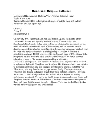 Rembrandt Religious Influence
International Baccalaureate Diploma Years Program Extended Essay
Topic: Visual Arts
Research Question: How did religious influences affect the focus and style of
Rembrandt van Rijn s paintings?
Claire Lin
Period 2
8 September 2015
On July 15, 1606, Rembrandt van Rijn was born in Leiden, Holland to father
Harmen Gerritszoon van Rijn and mother Cornelia Willemsdochter van
Suyttbroeck. Rembrandt s father was a mill owner, deriving his last name from the
wind mill that he owned in the town of Weddesteeg, and his mother a baker s
daughter, derived from her last name Neeltjen . Leiden, his birthplace, was built near
the river on a network on canals. In the beginning of the 1500 s, the town s
population numbered 40,000; however, after the Spanish siege of 1574, it grew to be
prosperous with its industries and a university that ranked at the top of Europe s
education system. ... Show more content on Helpwriting.net ...
Historians deem it possible that Rembrandt s family name originated from his freat
grandmother, Reijmptje Cornelisdr van Blanchem. Her first name is evidently similar
to the name Rembrandt, and also suggests correlations to a family called the van
Blanchems, who may have been a very prominent family. During these times,
epidemics and disease had greater effects than those on today s society. Therefore,
Rembrandt became the eighth child, out of nine children. Two of his sibling,
unfortunately, perished. Not only were health concerns rampant, but also floods and
fire posed constant threats. In the lowlands of Holland, winter months brought with
them high tides that threatened the safety of farms. Therefore, the building of dikes
became a major occupation and kept the men
 