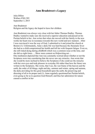Ann Bradstreet s Legacy
Julia Dillon
Wallace ENG 203
September 3, 2015
Ann Bradstreet
Religion and the legacy she hoped to leave her children
Ann Bradstreet was always very close with her father Thomas Dudley. Thomas
Dudley wanted to make sure she received a superior education and passed on his
Puritan beliefs to her. Ann writes that when she moved with her family to the new
world, her heart rose in resistance towards this new world and new manners . After
I was convinced it was the way of God, I submitted to it and joined the church at
Boston (1). Unfortunately, Anne s daily life was hard because the rheumatic fever
she had as a child compromised her health and left her with frequent fatigue. Even so,
she still risked dying during childbirth which was a common issue at the time, and
she did so eight times. ... Show more content on Helpwriting.net ...
One meditation depicted that Ann was constantly worried about whether or not the
Scriptures were true considering that she never saw any miracles. Ann wrote that
she would be more inclined to believe the Scriptures if she could see the miracles
with her own eyes and took pleasure in everyday life rather than how the future was
written in the Scriptures. She wrote, that I see, the vast frame of the heaven and the
earth, the order of all things, night and day, summer and winter, spring and autumn,
the daily providing for this great household upon the earth, the preserving and
directing of all to its proper end (1). Anne regularly questioned her Puritan beliefs,
even going as far as to question God Himself, and thus her admiration for nature
caused a conflict in her
 