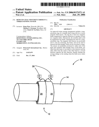 US 20060137473A1
(12) Patent Application Publication (10) Pub. No.: US 2006/0137473 A1
(19) United States
Wan et al. (43) Pub. Date: Jun. 29, 2006
(54) REDUCED AXIAL MOVEMENT ERROR IN A
TORQUE-SENSING SYSTEM
(75) Inventors: Hong Wan, Plymouth, MN (US);
Michael L. Freeman, Woodbury, MN
(US); Chuck H. Von Beck, Mesa, AZ
(Us)
Correspondence Address:
HONEYWELL INTERNATIONAL INC.
101 COLUMBIA ROAD
P 0 BOX 2245
MORRISTOWN, NJ 07962-2245 (US)
(73) Assignee: Honeywell International Inc., Morris
toWn, NJ
(21) Appl. No.: 11/023,075
(22) Filed: Dec. 27, 2004
30
12
Publication Classi?cation
(51) Int. Cl.
G01L 3/10 (2006.01)
(52) Us. or. ........................................................73/862.331
(57) ABSTRACT
An improved torque sensing arrangement includes a mag
netoelastic ring on a rotatable shaft, along With tWo or more
magnetic ?eld sensors. The ring has at least tWo magnetic
bands magnetized in opposite directions to produce at least
tWo magnetic ?elds. Alternatively, the rotatable shaft could
be magnetized into bands, eliminating the need for a mag
netoelastic ring. The magnetic ?eld sensors are positioned
next to, but not contacting, the bands, and can be used to
measure the ?eld strength, Which can be converted to torque.
The sensors are preferably positioned to either side of the
peak axial magnetic ?eld strength areas of the bands, one
offset from the center of one band in a ?rst direction and the
other offset from the center of the other band in a second
direction opposite the ?rst direction, thereby limiting the
average change in the reading When the ?elds move under
the shaft.
10
14
 
