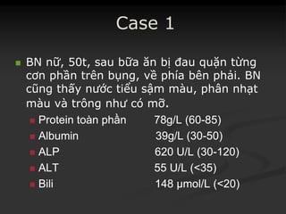 Case 1
 BN nữ, 50t, sau bữa ăn bị đau quặn từng
cơn phần trên bụng, về phía bên phải. BN
cũng thấy nước tiểu sậm màu, phân nhạt
màu và trông như có mỡ.
 ProteinProtein toàntoàn phầnphần 78g/L (6078g/L (60--85)85)
 Albumin 39g/L (30Albumin 39g/L (30--50)50)
 ALP 620 U/L (30ALP 620 U/L (30--120)120)
 ALT 55 U/L (<35)ALT 55 U/L (<35)
 BiliBili 148 µmol/L (<20)148 µmol/L (<20)
 