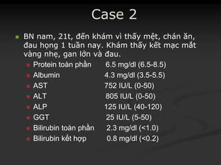 Case 2
 BNBN namnam, 21t,, 21t, đếnđến khámkhám vìvì thấythấy mệtmệt,, chánchán ănăn,,
đauđau họnghọng 11 tuầntuần nay.nay. KhámKhám thấythấy kếtkết mạcmạc mắtmắt
vàngvàng nhẹnhẹ,, gangan lớnlớn vàvà đauđau..
 ProteinProtein toàntoàn phầnphần 6.5 mg/dl (6.56.5 mg/dl (6.5--8.5)8.5)
 Albumin 4.3 mg/dl (3.5Albumin 4.3 mg/dl (3.5--5.5)5.5)
 AST 752 IU/L (0AST 752 IU/L (0--50)50)
 ALT 805 IU/L (0ALT 805 IU/L (0--50)50)
 ALP 125 IU/L (40ALP 125 IU/L (40--120)120)
 GGT 25 IU/L (5GGT 25 IU/L (5--50)50)
 BilirubinBilirubin toàntoàn phầnphần 2.3 mg/dl (<1.0)2.3 mg/dl (<1.0)
 BilirubinBilirubin kếtkết hợphợp 0.8 mg/dl (<0.2)0.8 mg/dl (<0.2)
 