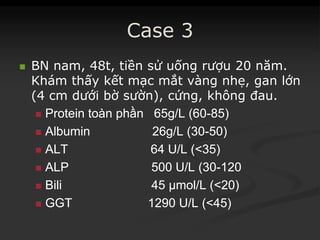 Case 3
 BN nam, 48t, tiền sử uống rượu 20 năm.
Khám thấy kết mạc mắt vàng nhẹ, gan lớn
(4 cm dưới bờ sườn), cứng, không đau.
 ProteinProtein toàntoàn phầnphần 65g/L (6065g/L (60--85)85)
 Albumin 26g/L (30Albumin 26g/L (30--50)50)
 ALT 64 U/L (<35)ALT 64 U/L (<35)
 ALP 500 U/L (30ALP 500 U/L (30--120120
 BiliBili 45 µmol/L (<20)45 µmol/L (<20)
 GGT 1290 U/L (<45)GGT 1290 U/L (<45)
 