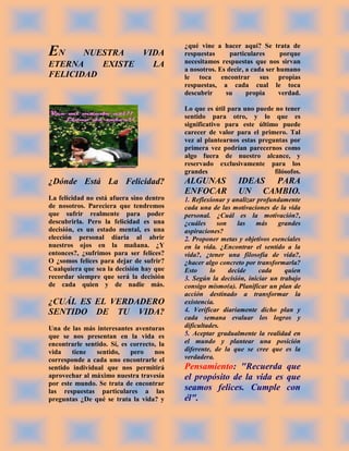 ¿qué vine a hacer aquí? Se trata de
EN     NUESTRA   VIDA                      respuestas      particulares      porque
ETERNA    EXISTE   LA                      necesitamos respuestas que nos sirvan
                                           a nosotros. Es decir, a cada ser humano
FELICIDAD                                  le toca encontrar sus propias
                                           respuestas, a cada cual le toca
                                           descubrir     su      propia     verdad.

                                           Lo que es útil para uno puede no tener
                                           sentido para otro, y lo que es
                                           significativo para este último puede
                                           carecer de valor para el primero. Tal
                                           vez al plantearnos estas preguntas por
                                           primera vez podrían parecernos como
                                           algo fuera de nuestro alcance, y
                                           reservado exclusivamente para los
                                           grandes                       filósofos.
¿Dónde Está La Felicidad?                  ALGUNAS           IDEAS PARA
                                           ENFOCAR           UN CAMBIO.
La felicidad no está afuera sino dentro    1. Reflexionar y analizar profundamente
de nosotros. Pareciera que tendremos       cada una de las motivaciones de la vida
que sufrir realmente para poder            personal. ¿Cuál es la motivación?,
descubrirla. Pero la felicidad es una      ¿cuáles      son    las  más    grandes
decisión, es un estado mental, es una      aspiraciones?
elección personal diaria al abrir          2. Proponer metas y objetivos esenciales
nuestros ojos en la mañana. ¿Y             en la vida. ¿Encontrar el sentido a la
entonces?, ¿sufrimos para ser felices?     vida?, ¿tener una filosofía de vida?,
O ¿somos felices para dejar de sufrir?     ¿hacer algo concreto por transformarla?
Cualquiera que sea la decisión hay que     Esto      lo     decide   cada     quien
recordar siempre que será la decisión      3. Según la decisión, iniciar un trabajo
de cada quien y de nadie más.              consigo mismo(a). Planificar un plan de
                                           acción destinado a transformar la
¿CUÁL ES EL VERDADERO                      existencia.
SENTIDO DE TU VIDA?                        4. Verificar diariamente dicho plan y
                                           cada semana evaluar los logros y
Una de las más interesantes aventuras      dificultades.
que se nos presentan en la vida es         5. Aceptar gradualmente la realidad en
encontrarle sentido. Sí, es correcto, la   el mundo y plantear una posición
vida    tiene   sentido,    pero    nos    diferente, de la que se cree que es la
corresponde a cada uno encontrarle el      verdadera.
sentido individual que nos permitirá       Pensamiento: "Recuerda que
aprovechar al máximo nuestra travesía      el propósito de la vida es que
por este mundo. Se trata de encontrar
las respuestas particulares a las          seamos felices. Cumple con
preguntas ¿De qué se trata la vida? y      él".
 