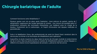 Chirurgie bariatrique de l’adulte
Comment fonctionne cette réhabilitation ?
Plusieurs gestes sont mis en place après l’opération : lever précoce du patient, reprise de l’
alimentation, suppression des sondes gastrique et urinaire… Leur recours est possible grâce à l’
amélioration constante des techniques d’anesthésie, une meilleure prise en charge de la
douleur, l’avènement de la coelioscopie… et l’esprit d’innovation des équipes médicales et
paramédicales.
Suite à la labellisation Grace, des professionnels de santé du Grand Ouest viendront dans le
service pour se former à ces techniques de réhabilitation post-opératoire.
Aujourd’hui, la durée moyenne du séjour dans le service de chirurgie viscérale et endocrinienne
est de 5,7 jours. Mais les performances en matière de réhabilitation précoce amène l’équipe à «
réfléchir à la création d’une hospitalisation de semaine », précise le chef de service
Par le CHU d’Angers
 