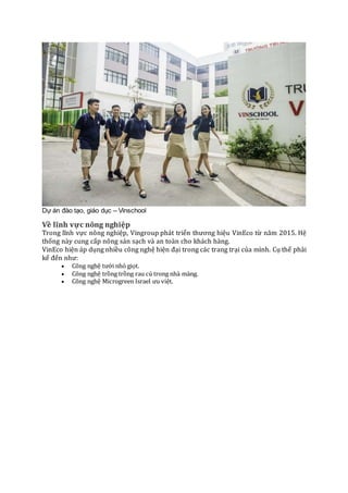 Dự án đào tạo, giáo dục – Vinschool
Về lĩnh vực nông nghiệp
Trong lĩnh vực nông nghiệp, Vingroup phát triển thương hiệu VinEco từ năm 2015. Hệ
thống này cung cấp nông sản sạch và an toàn cho khách hàng.
VinEco hiện áp dụng nhiều công nghệ hiện đại trong các trang trại của mình. Cụ thể phải
kể đến như:
 Công nghệ tưới nhỏ giọt.
 Công nghệ trồng trồng rau củ trong nhà màng.
 Công nghệ Microgreen Israel ưu việt.
 